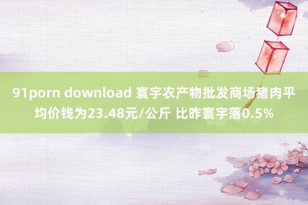 91porn download 寰宇农产物批发商场猪肉平均价钱为23.48元/公斤 比昨寰宇落0.5%