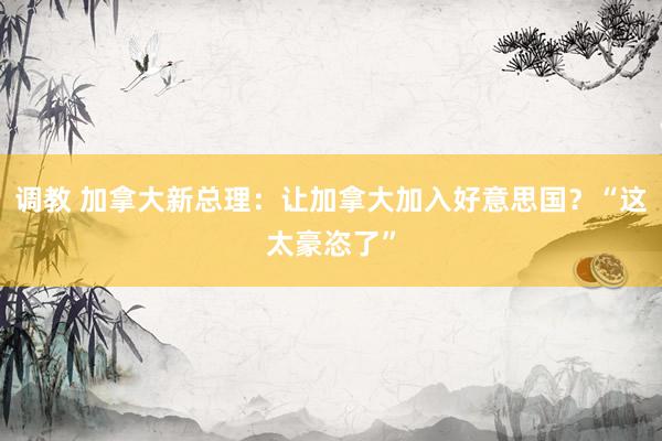 调教 加拿大新总理：让加拿大加入好意思国？“这太豪恣了”