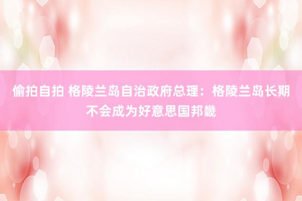 偷拍自拍 格陵兰岛自治政府总理：格陵兰岛长期不会成为好意思国邦畿
