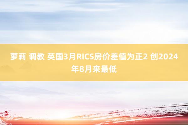 萝莉 调教 英国3月RICS房价差值为正2 创2024年8月来最低