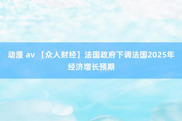 动漫 av 【众人财经】法国政府下调法国2025年经济增长预期