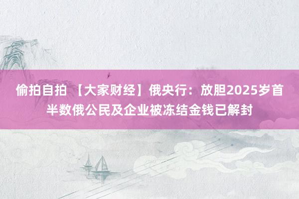 偷拍自拍 【大家财经】俄央行：放胆2025岁首半数俄公民及企业被冻结金钱已解封