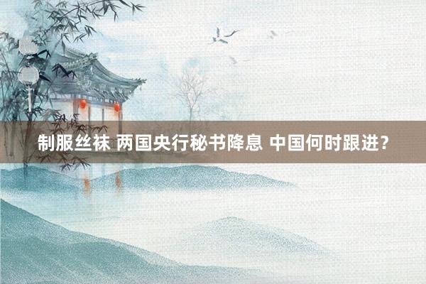 制服丝袜 两国央行秘书降息 中国何时跟进？
