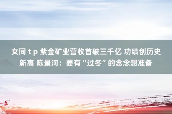 女同 t p 紫金矿业营收首破三千亿 功绩创历史新高 陈景河：要有“过冬”的念念想准备