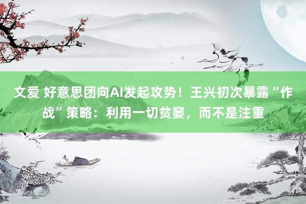 文爱 好意思团向AI发起攻势！王兴初次暴露“作战”策略：利用一切贫窭，而不是注重